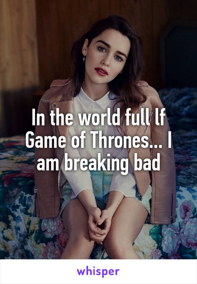 In the world full lf Game of Thrones... I am breaking bad