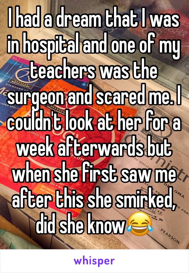 I had a dream that I was in hospital and one of my teachers was the surgeon and scared me. I couldn't look at her for a week afterwards but when she first saw me after this she smirked, did she know😂