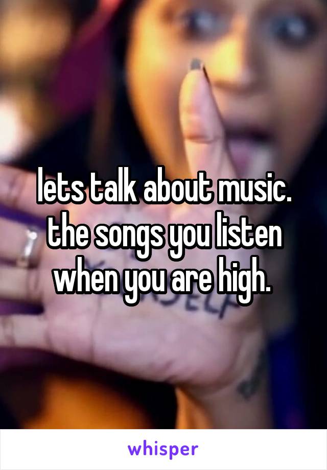 lets talk about music.
the songs you listen when you are high. 