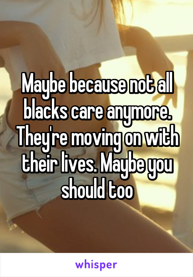 Maybe because not all blacks care anymore. They're moving on with their lives. Maybe you should too