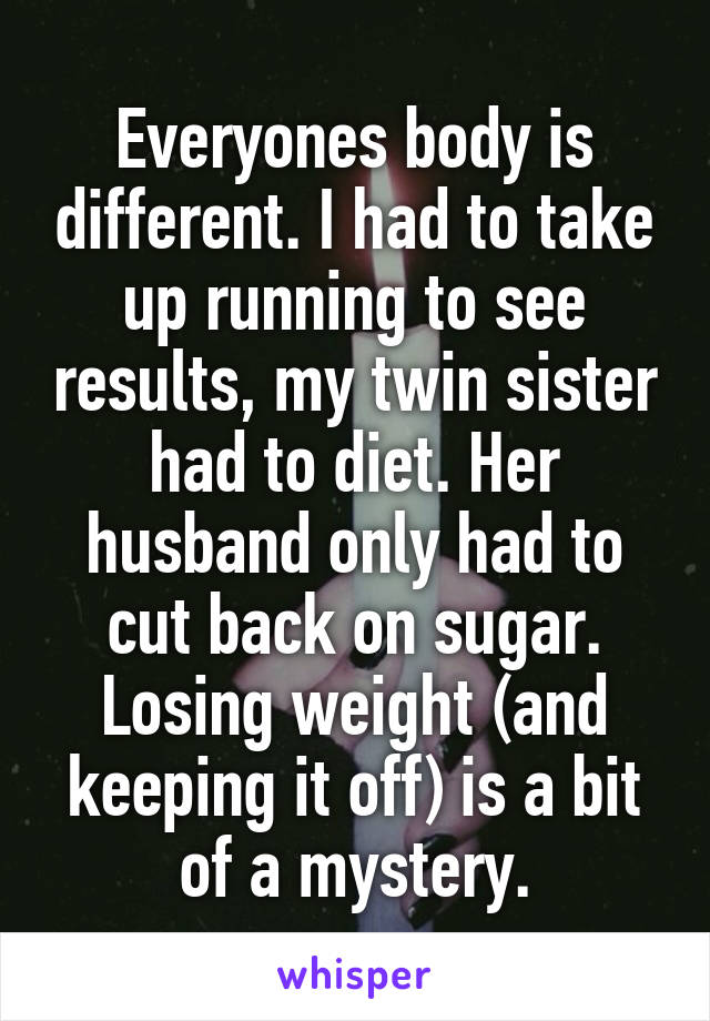 Everyones body is different. I had to take up running to see results, my twin sister had to diet. Her husband only had to cut back on sugar. Losing weight (and keeping it off) is a bit of a mystery.