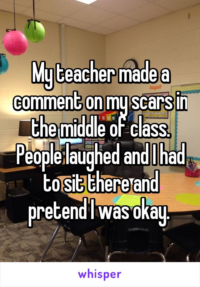 My teacher made a comment on my scars in the middle of class. People laughed and I had to sit there and pretend I was okay. 