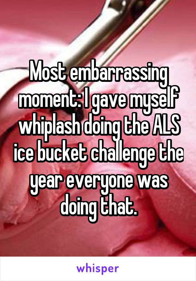 Most embarrassing moment: I gave myself whiplash doing the ALS ice bucket challenge the year everyone was doing that.