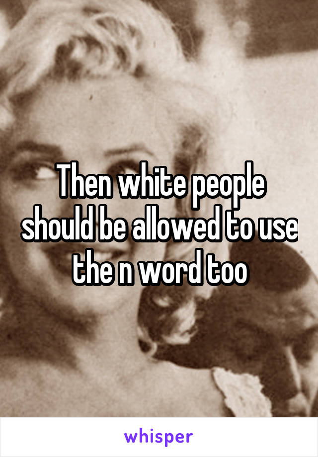 Then white people should be allowed to use the n word too