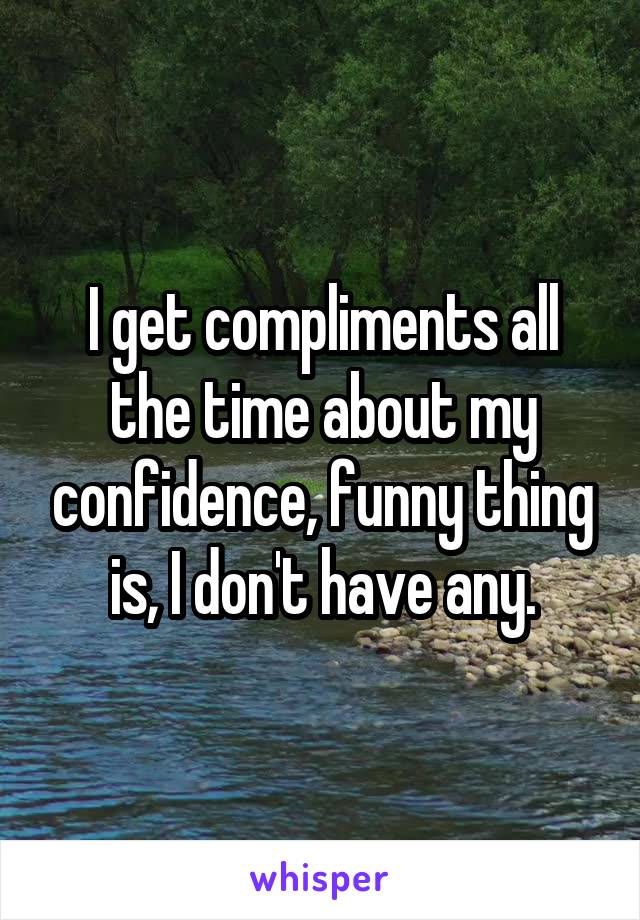 I get compliments all the time about my confidence, funny thing is, I don't have any.