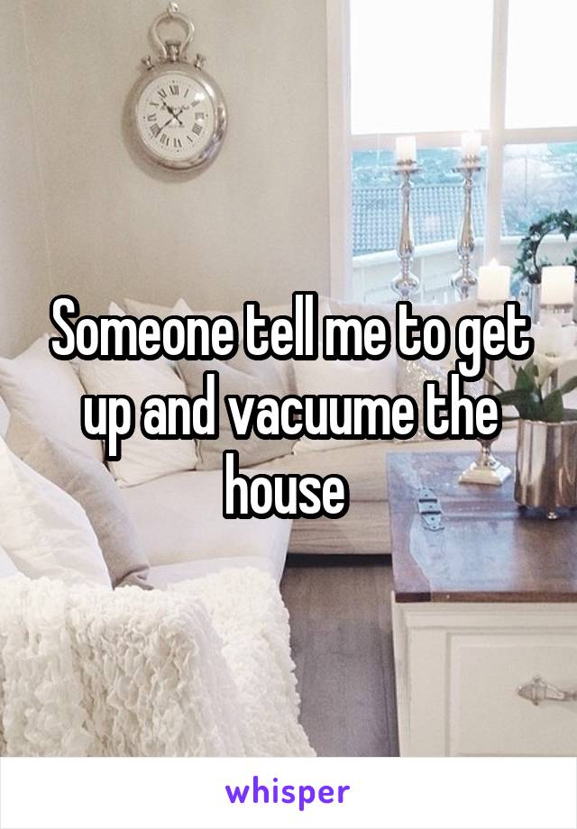 Someone tell me to get up and vacuume the house 