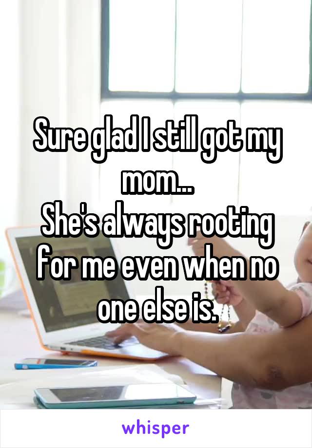 Sure glad I still got my mom...
She's always rooting for me even when no one else is.