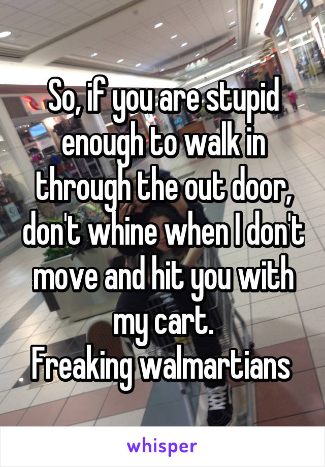 So, if you are stupid enough to walk in through the out door, don't whine when I don't move and hit you with my cart.
Freaking walmartians 