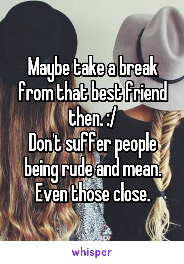 Maybe take a break from that best friend then. :/
Don't suffer people being rude and mean. Even those close.