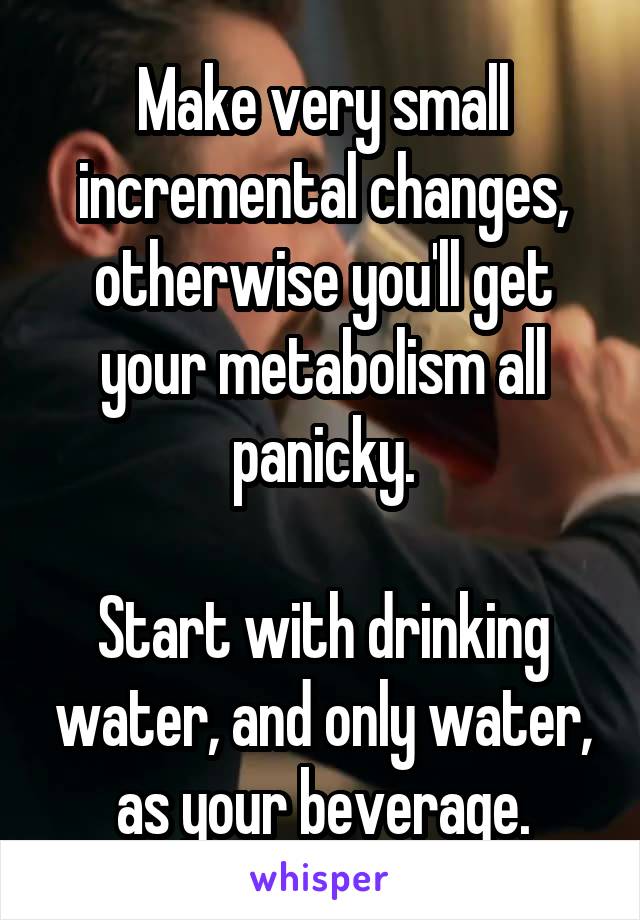 Make very small incremental changes, otherwise you'll get your metabolism all panicky.

Start with drinking water, and only water, as your beverage.