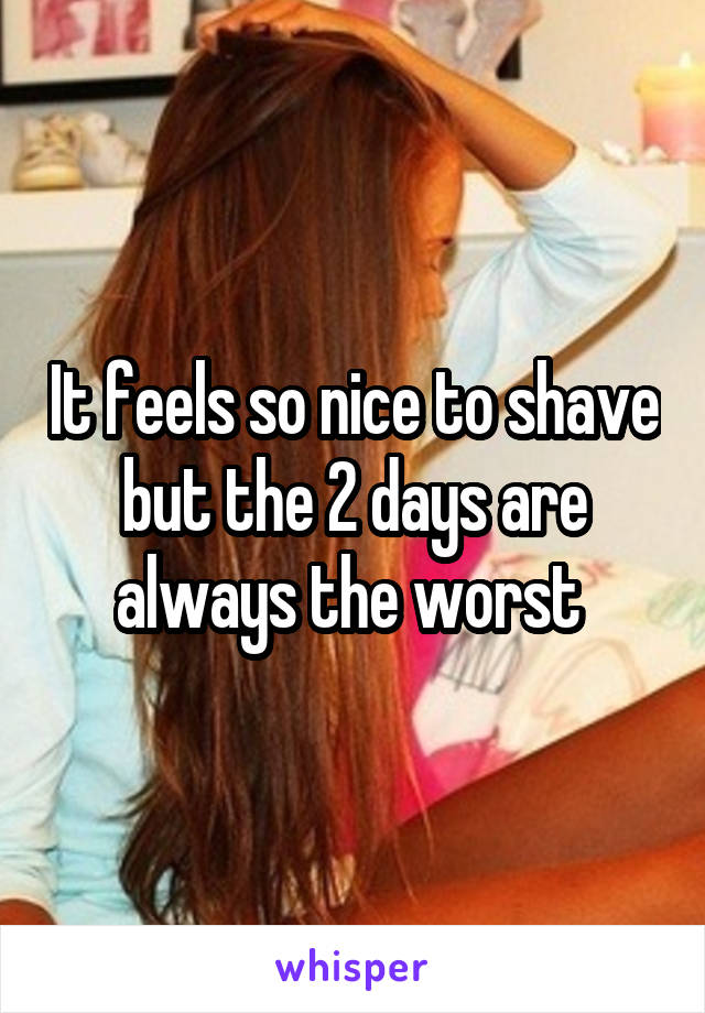 It feels so nice to shave but the 2 days are always the worst 