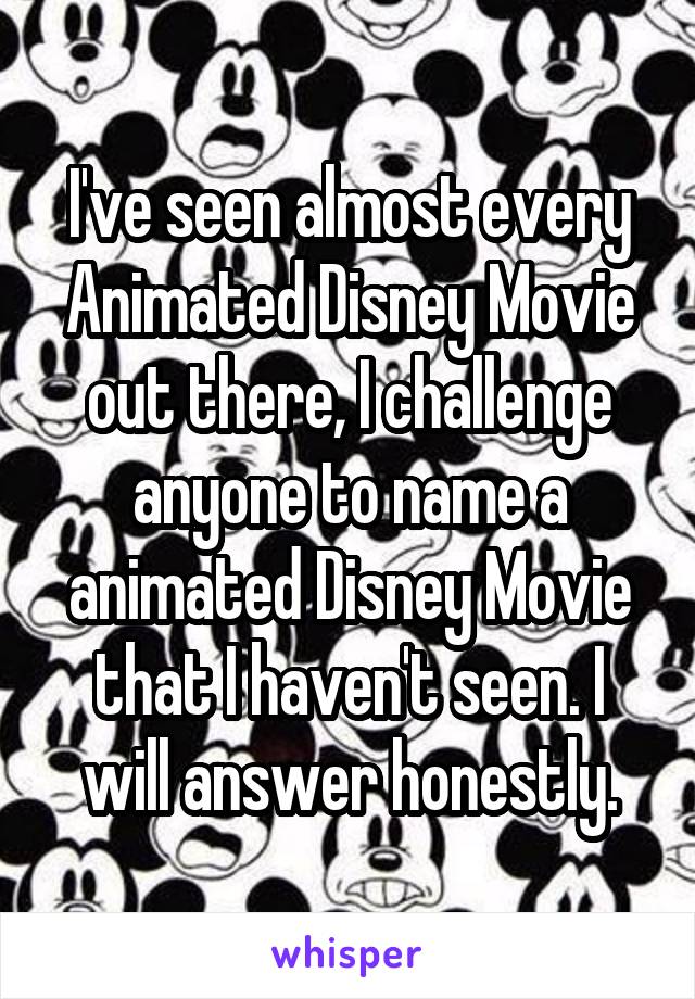 I've seen almost every Animated Disney Movie out there, I challenge anyone to name a animated Disney Movie that I haven't seen. I will answer honestly.