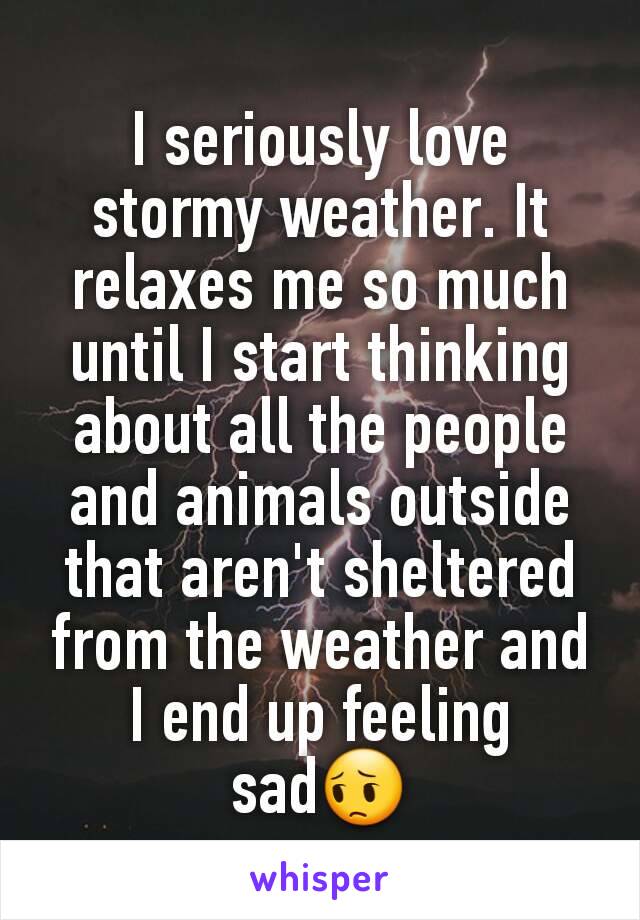 I seriously love stormy weather. It relaxes me so much until I start thinking about all the people and animals outside that aren't sheltered from the weather and I end up feeling sad😔