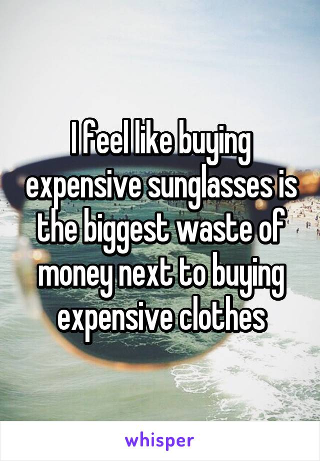 I feel like buying expensive sunglasses is the biggest waste of money next to buying expensive clothes