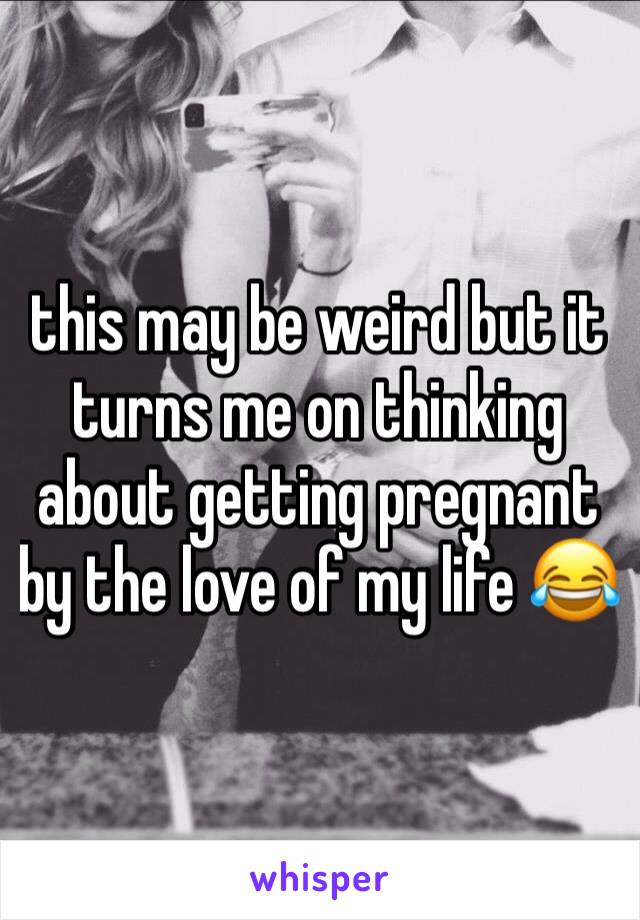 this may be weird but it turns me on thinking about getting pregnant by the love of my life 😂