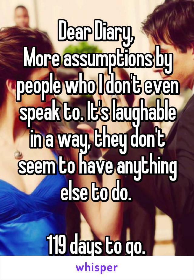 Dear Diary, 
More assumptions by people who I don't even speak to. It's laughable in a way, they don't seem to have anything else to do. 

119 days to go. 