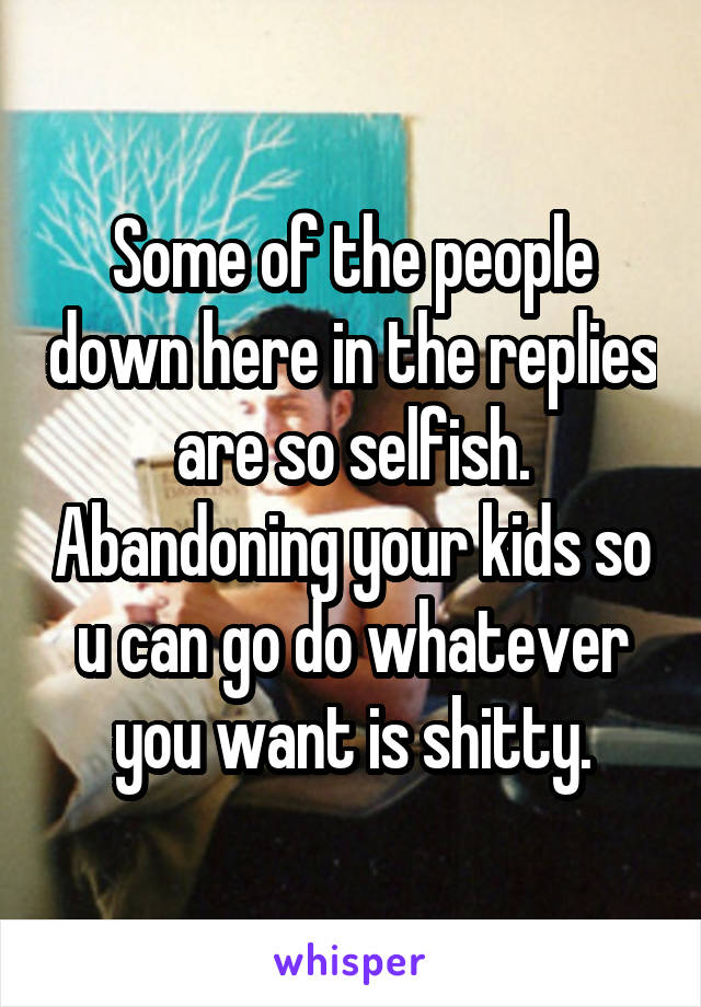 Some of the people down here in the replies are so selfish. Abandoning your kids so u can go do whatever you want is shitty.