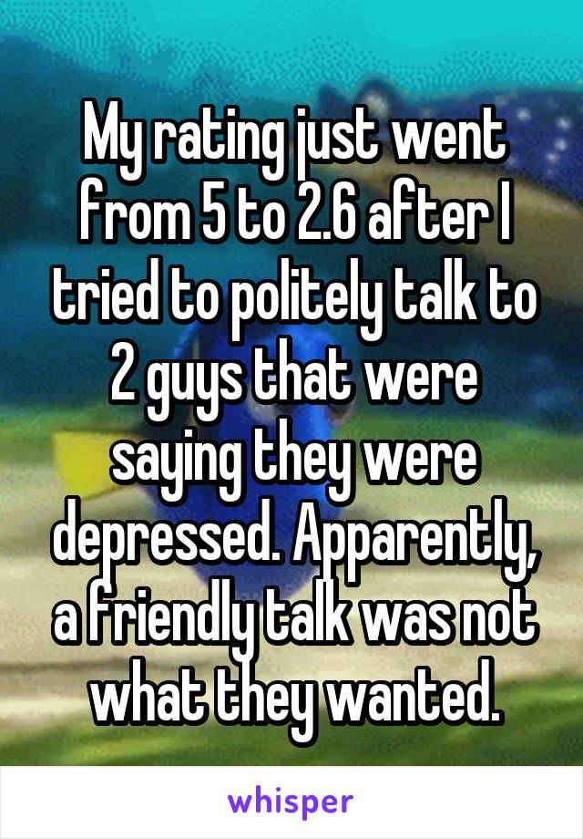 My rating just went from 5 to 2.6 after I tried to politely talk to 2 guys that were saying they were depressed. Apparently, a friendly talk was not what they wanted.