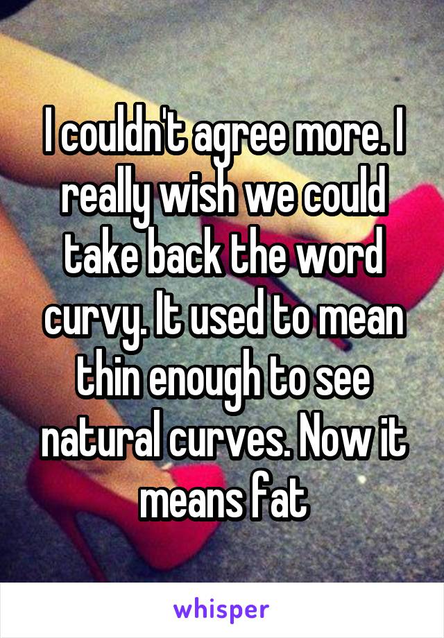 I couldn't agree more. I really wish we could take back the word curvy. It used to mean thin enough to see natural curves. Now it means fat