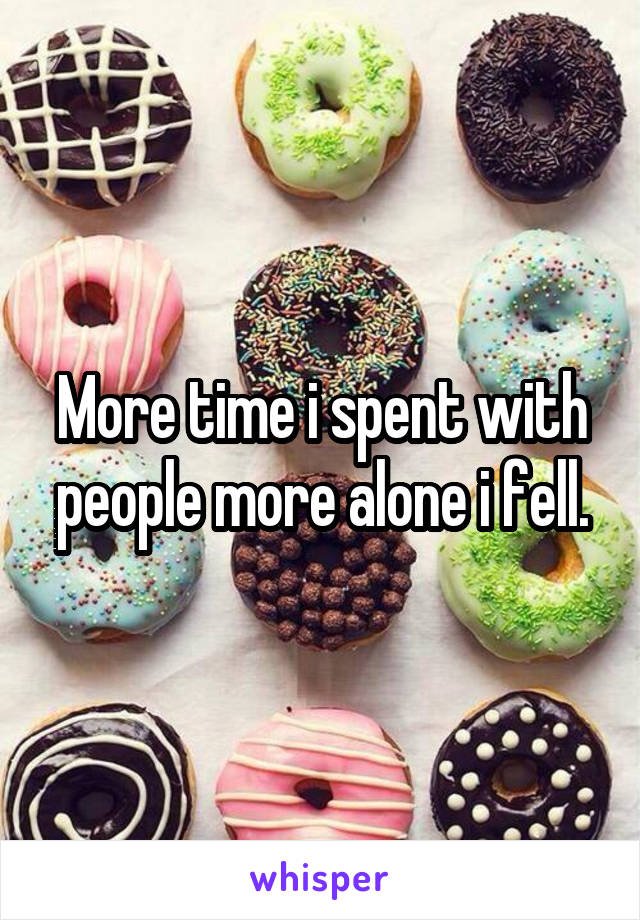 More time i spent with people more alone i fell.