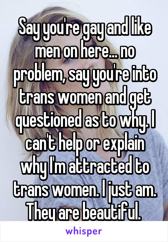 Say you're gay and like men on here... no problem, say you're into trans women and get questioned as to why. I can't help or explain why I'm attracted to trans women. I just am. They are beautiful. 