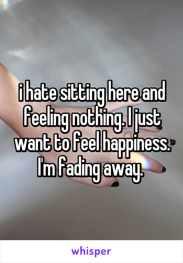 i hate sitting here and feeling nothing. I just want to feel happiness. I'm fading away. 