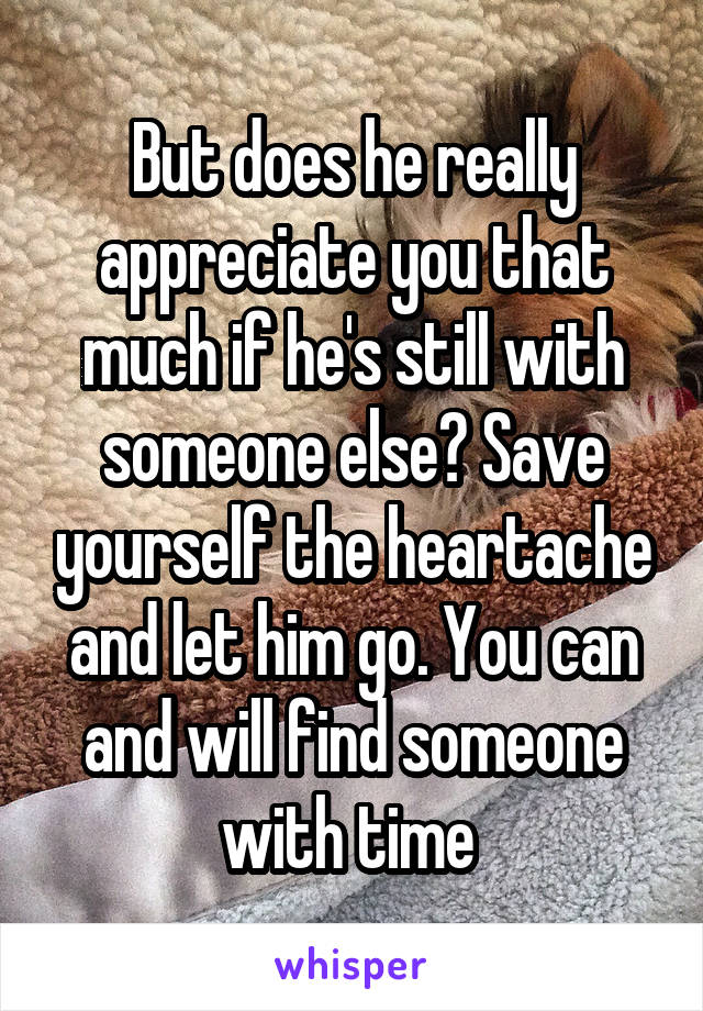 But does he really appreciate you that much if he's still with someone else? Save yourself the heartache and let him go. You can and will find someone with time 