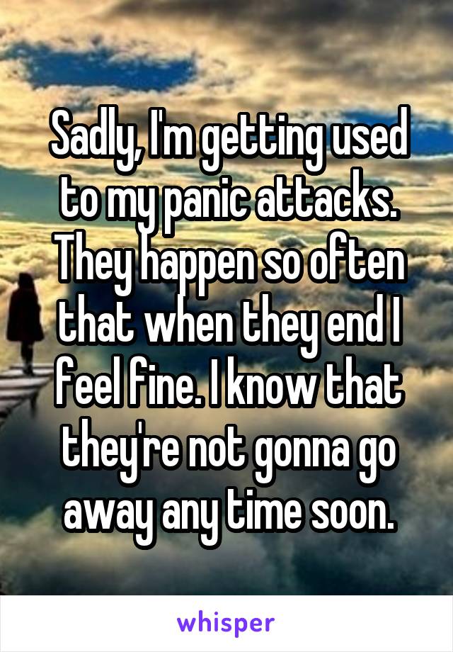 Sadly, I'm getting used to my panic attacks. They happen so often that when they end I feel fine. I know that they're not gonna go away any time soon.