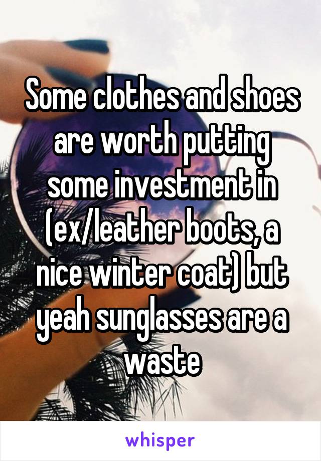 Some clothes and shoes are worth putting some investment in (ex/leather boots, a nice winter coat) but yeah sunglasses are a waste