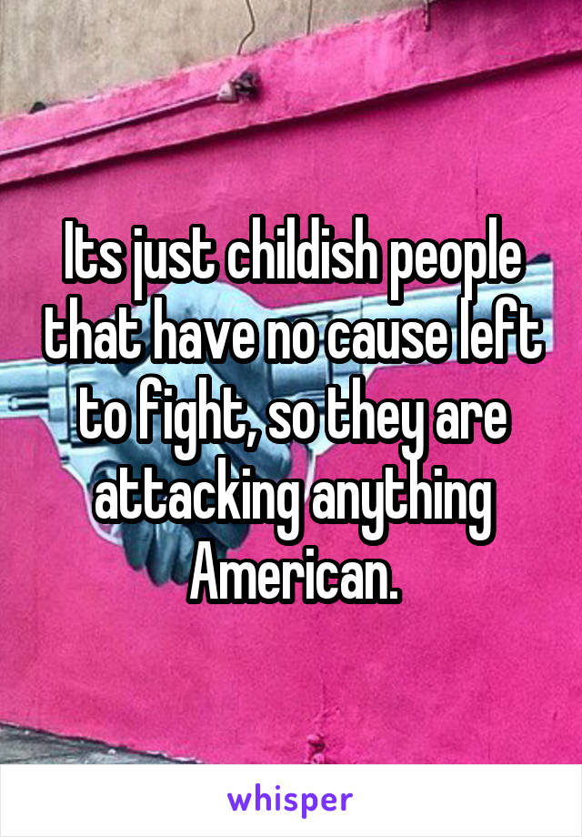 Its just childish people that have no cause left to fight, so they are attacking anything American.