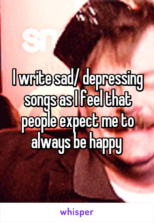 I write sad/ depressing songs as I feel that people expect me to always be happy 