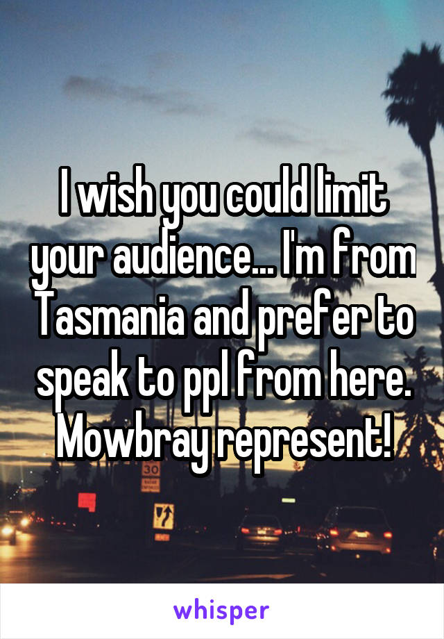 I wish you could limit your audience... I'm from Tasmania and prefer to speak to ppl from here.
Mowbray represent!