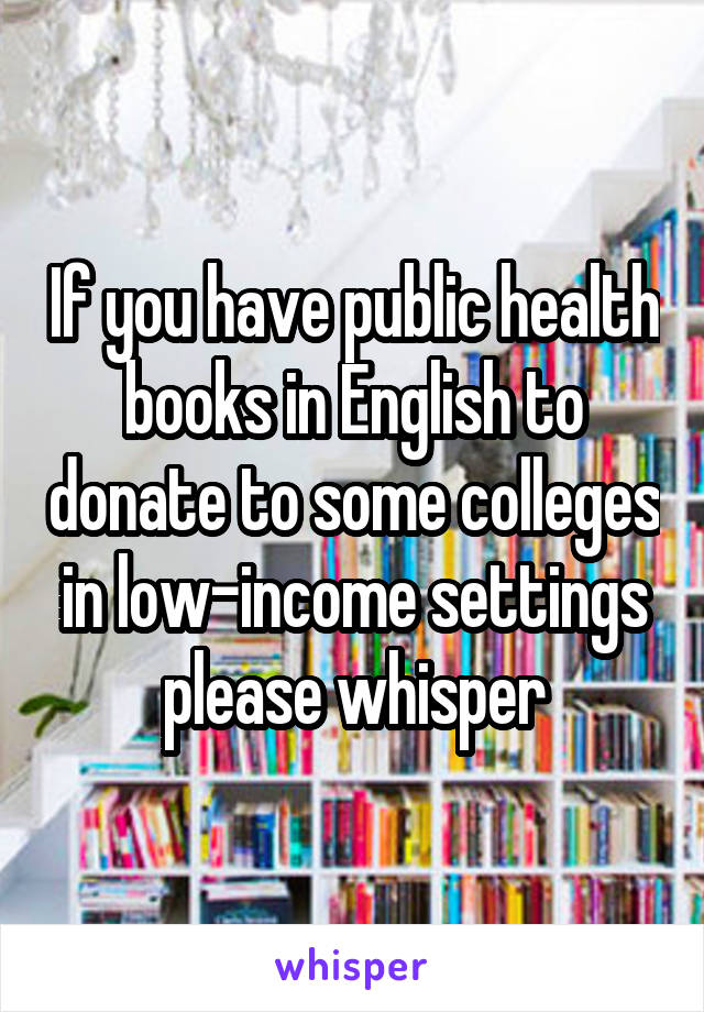 If you have public health books in English to donate to some colleges in low-income settings please whisper