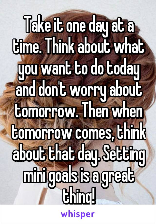 Take it one day at a time. Think about what you want to do today and don't worry about tomorrow. Then when tomorrow comes, think about that day. Setting mini goals is a great thing!