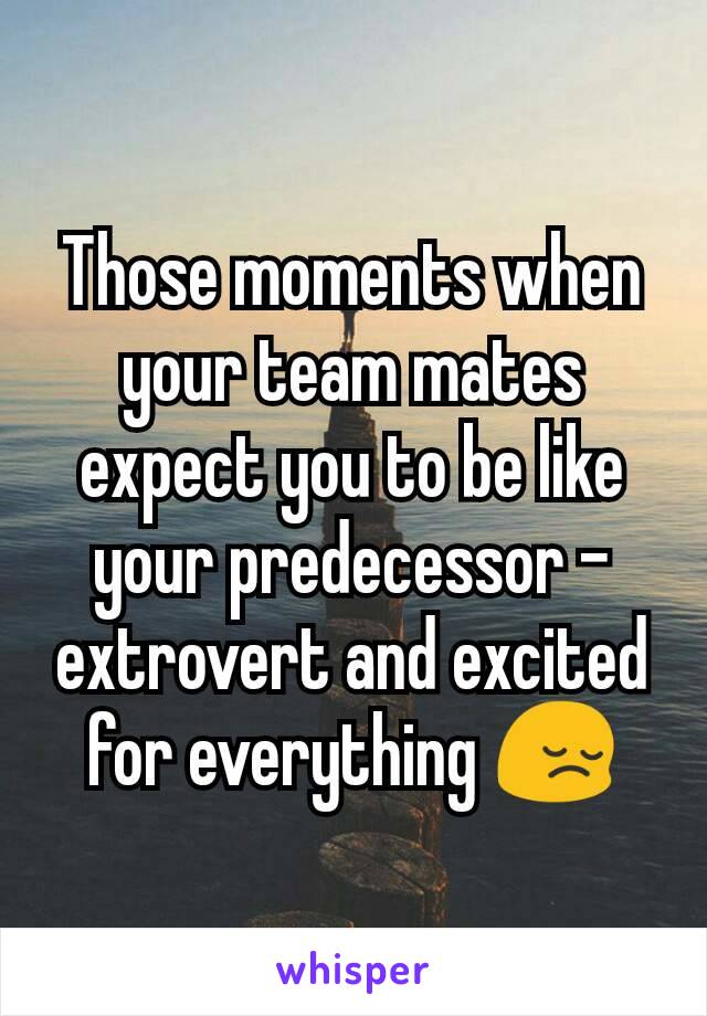 Those moments when your team mates expect you to be like your predecessor - extrovert and excited for everything 😔