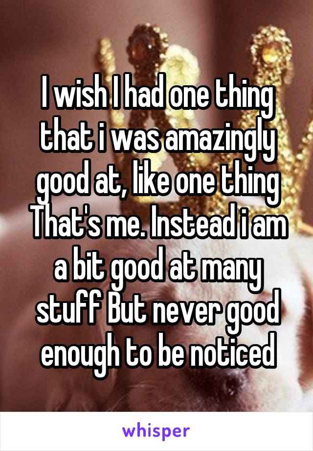 I wish I had one thing that i was amazingly good at, like one thing That's me. Instead i am a bit good at many stuff But never good enough to be noticed