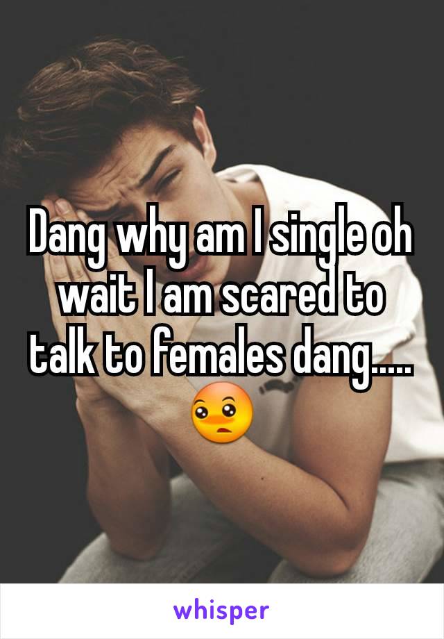 Dang why am I single oh wait I am scared to talk to females dang.....😳