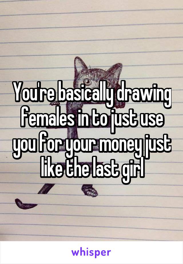 You're basically drawing females in to just use you for your money just like the last girl