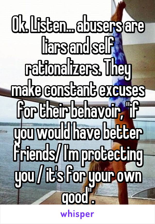 Ok. Listen... abusers are liars and self rationalizers. They make constant excuses for their behavoir, "if you would have better friends/ I'm protecting you / it's for your own good".