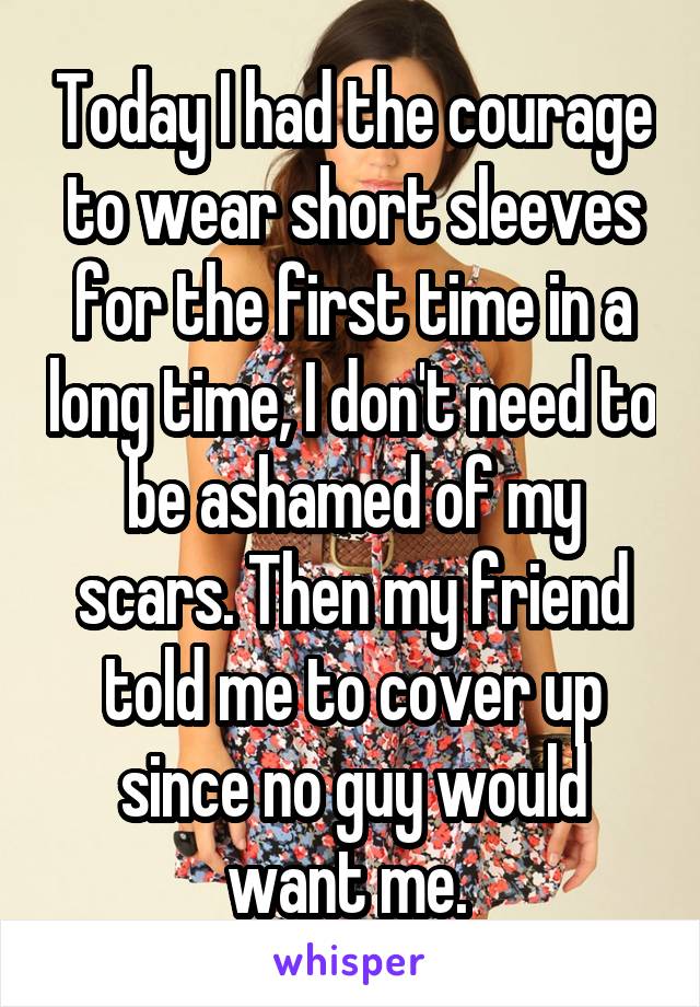 Today I had the courage to wear short sleeves for the first time in a long time, I don't need to be ashamed of my scars. Then my friend told me to cover up since no guy would want me. 