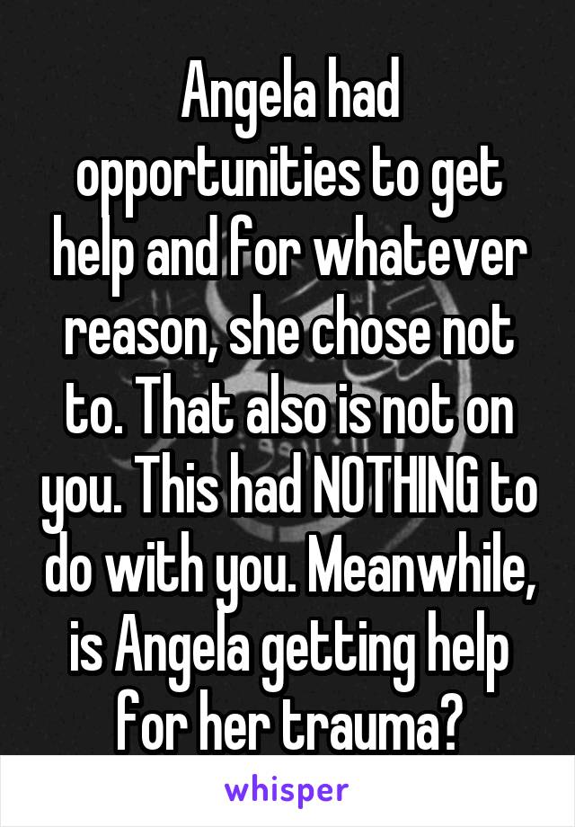 Angela had opportunities to get help and for whatever reason, she chose not to. That also is not on you. This had NOTHING to do with you. Meanwhile, is Angela getting help for her trauma?