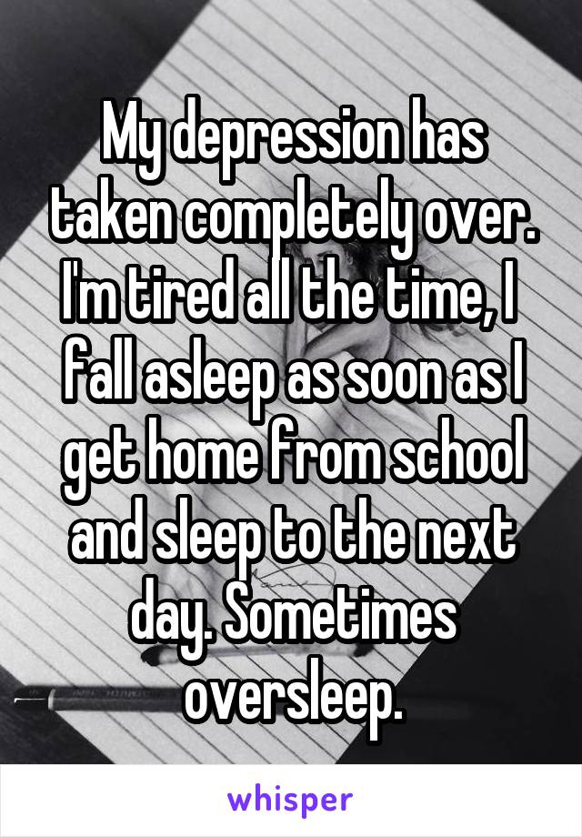 My depression has taken completely over. I'm tired all the time, I  fall asleep as soon as I get home from school and sleep to the next day. Sometimes oversleep.