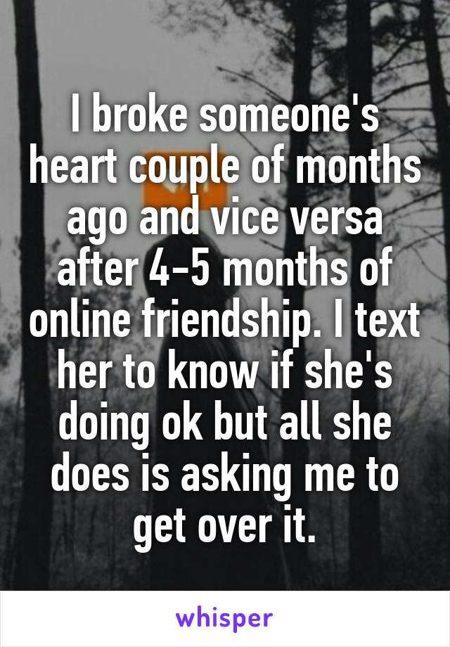 I broke someone's heart couple of months ago and vice versa after 4-5 months of online friendship. I text her to know if she's doing ok but all she does is asking me to get over it.