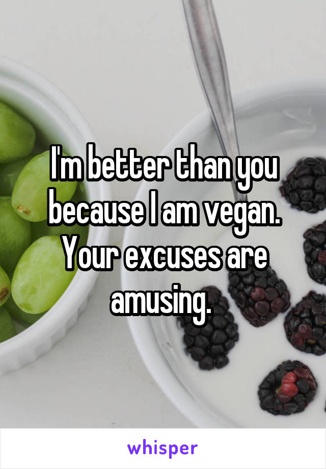 I'm better than you because I am vegan. Your excuses are amusing. 