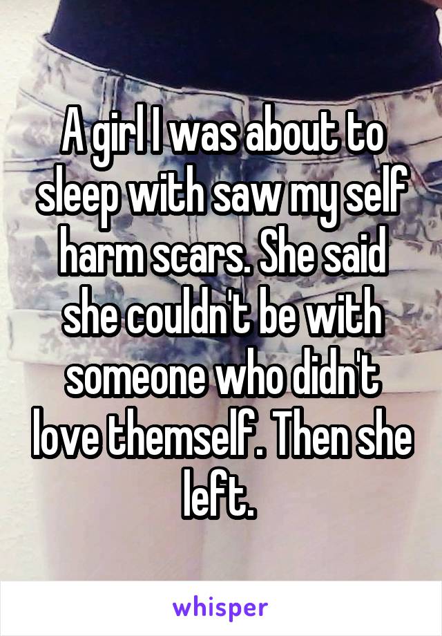 A girl I was about to sleep with saw my self harm scars. She said she couldn't be with someone who didn't love themself. Then she left. 