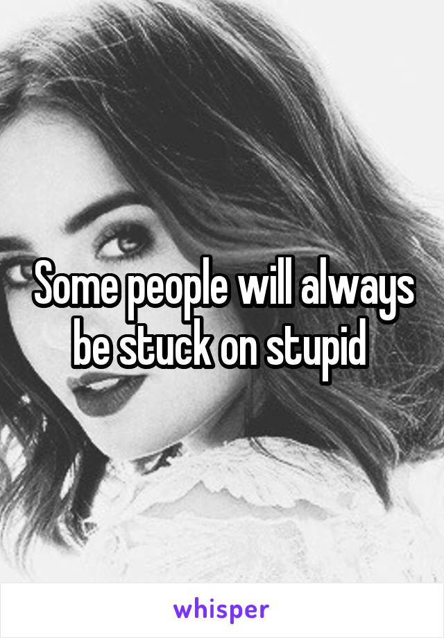 Some people will always be stuck on stupid 