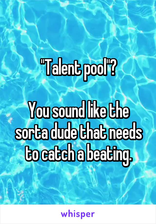 "Talent pool"?

You sound like the sorta dude that needs to catch a beating.