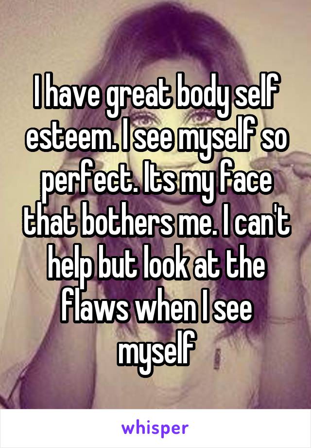 I have great body self esteem. I see myself so perfect. Its my face that bothers me. I can't help but look at the flaws when I see myself