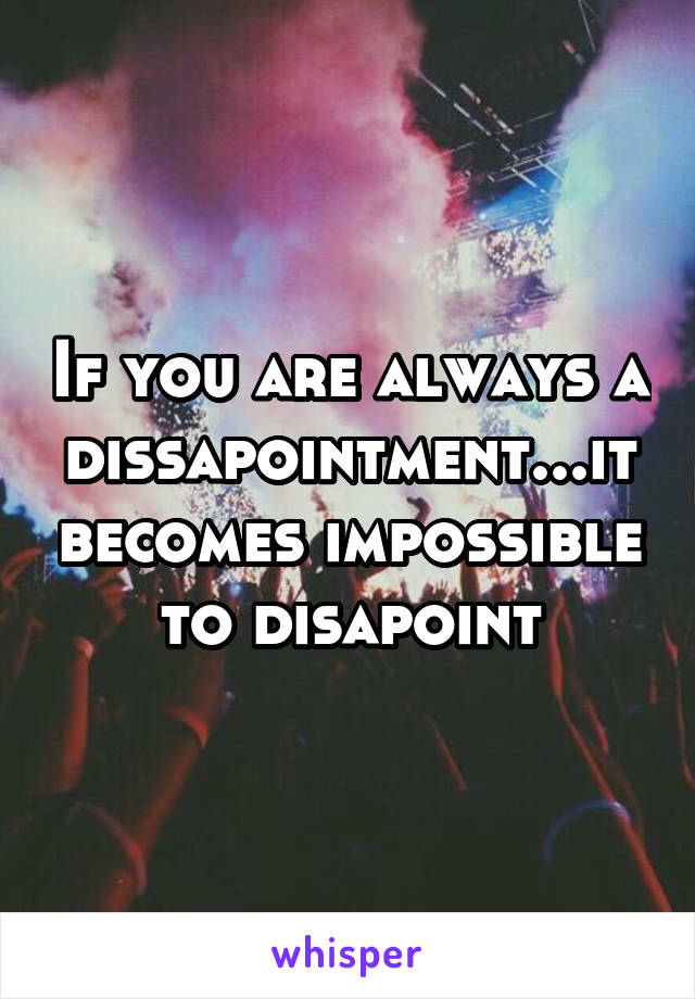 If you are always a dissapointment...it becomes impossible to disapoint