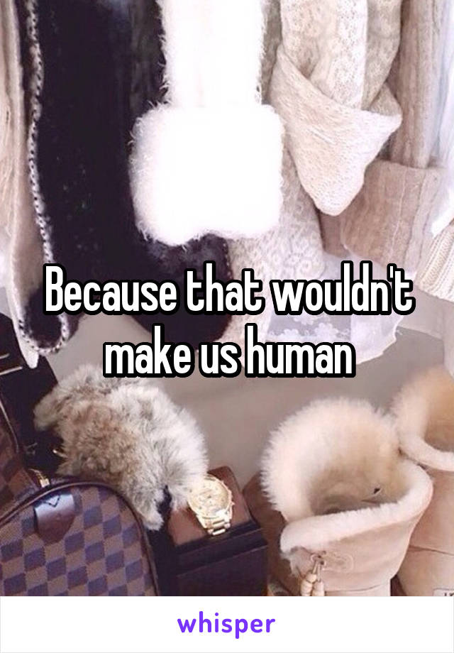 Because that wouldn't make us human